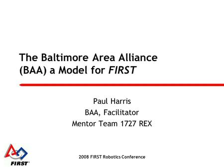 The Baltimore Area Alliance (BAA) a Model for FIRST Paul Harris BAA, Facilitator Mentor Team 1727 REX 2008 FIRST Robotics Conference.