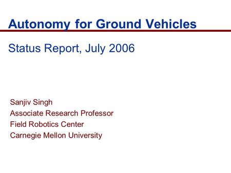 Autonomy for Ground Vehicles Status Report, July 2006 Sanjiv Singh Associate Research Professor Field Robotics Center Carnegie Mellon University.
