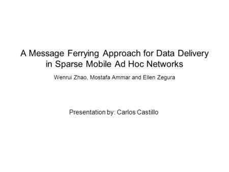 A Message Ferrying Approach for Data Delivery in Sparse Mobile Ad Hoc Networks Wenrui Zhao, Mostafa Ammar and Ellen Zegura Presentation by: Carlos Castillo.