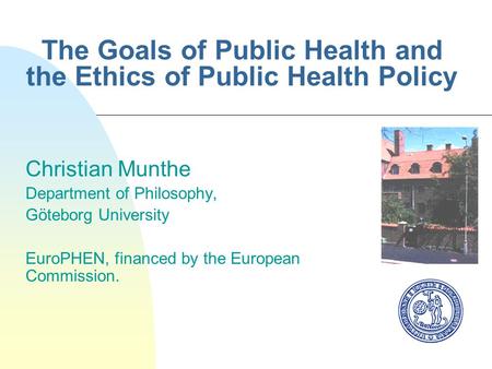 The Goals of Public Health and the Ethics of Public Health Policy Christian Munthe Department of Philosophy, Göteborg University EuroPHEN, financed by.