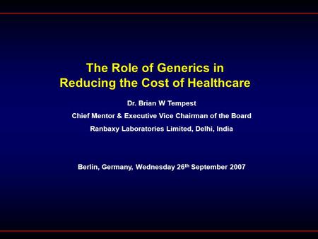 The Role of Generics in Reducing the Cost of Healthcare Dr. Brian W Tempest Chief Mentor & Executive Vice Chairman of the Board Ranbaxy Laboratories Limited,