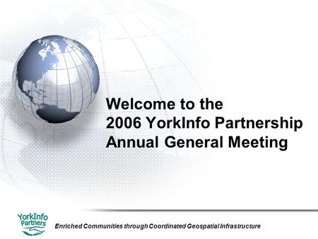 Enriched Communities through Coordinated Geospatial Infrastructure Welcome to the 2006 YorkInfo Partnership Annual General Meeting.