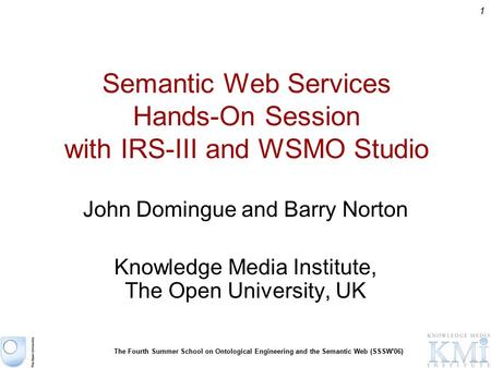 1 The Fourth Summer School on Ontological Engineering and the Semantic Web (SSSW'06) Semantic Web Services Hands-On Session with IRS-III and WSMO Studio.