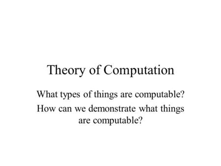 Theory of Computation What types of things are computable? How can we demonstrate what things are computable?