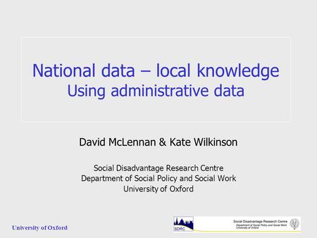 University of Oxford National data – local knowledge Using administrative data David McLennan & Kate Wilkinson Social Disadvantage Research Centre Department.
