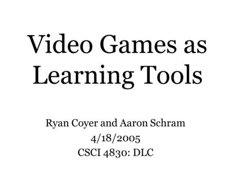 Video Games as Learning Tools Ryan Coyer and Aaron Schram 4/18/2005 CSCI 4830: DLC.