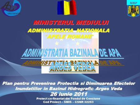 MINISTERUL MEDIULUI MINISTERUL MEDIULUI ADMINISTRATIA NATIONALA “ APELE ROMANE ” MMP Plan pentru Prevenirea Protectia si Diminuarea Efectelor Inundatiilor.