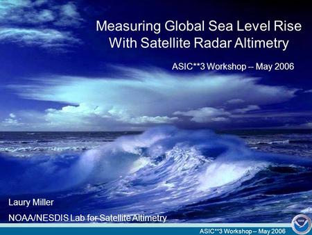 ASIC**3 Workshop -- May 2006 Measuring Global Sea Level Rise With Satellite Radar Altimetry ASIC**3 Workshop -- May 2006 Laury Miller NOAA/NESDIS Lab for.