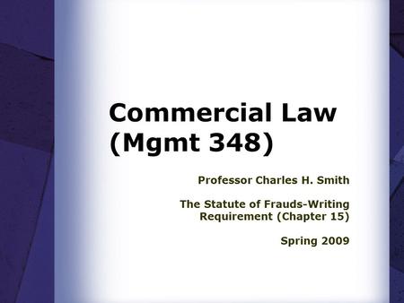 Commercial Law (Mgmt 348) Professor Charles H. Smith The Statute of Frauds-Writing Requirement (Chapter 15) Spring 2009.
