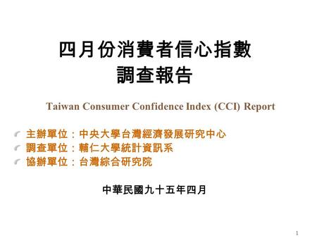 1 四月份消費者信心指數 調查報告 Taiwan Consumer Confidence Index (CCI) Report 主辦單位：中央大學台灣經濟發展研究中心 調查單位：輔仁大學統計資訊系 協辦單位：台灣綜合研究院 中華民國九十五年四月.