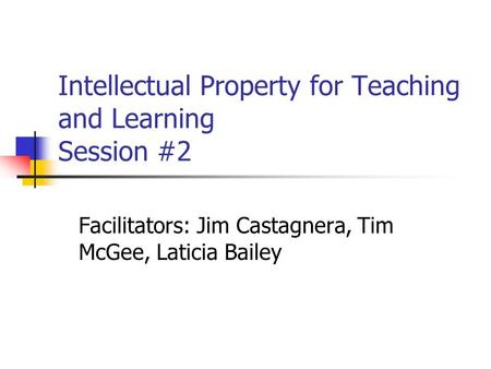 Intellectual Property for Teaching and Learning Session #2 Facilitators: Jim Castagnera, Tim McGee, Laticia Bailey.
