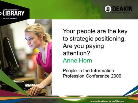Www.deakin.edu.au/library Your people are the key to strategic positioning. Are you paying attention? Anne Horn People in the Information Profession Conference.