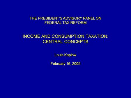 THE PRESIDENT’S ADVISORY PANEL ON FEDERAL TAX REFORM INCOME AND CONSUMPTION TAXATION: CENTRAL CONCEPTS Louis Kaplow February 16, 2005.