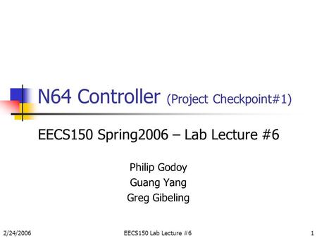 2/24/2006EECS150 Lab Lecture #61 N64 Controller (Project Checkpoint#1) EECS150 Spring2006 – Lab Lecture #6 Philip Godoy Guang Yang Greg Gibeling.