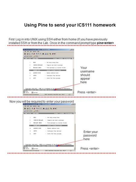 Using Pine to send your ICS111 homework First Log in into UNIX using SSH either from home (If you have previously installed SSH or from the Lab. Once in.