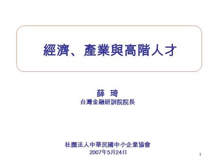 1 經濟、產業與高階人才 薛 琦 台灣金融研訓院院長 社團法人中華民國中小企業協會 2007 年 5 月 24 日.