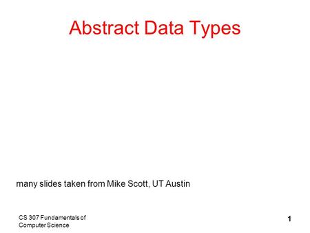 CS 307 Fundamentals of Computer Science 1 Abstract Data Types many slides taken from Mike Scott, UT Austin.