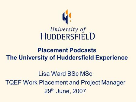 Placement Podcasts The University of Huddersfield Experience Lisa Ward BSc MSc TQEF Work Placement and Project Manager 29 th June, 2007.