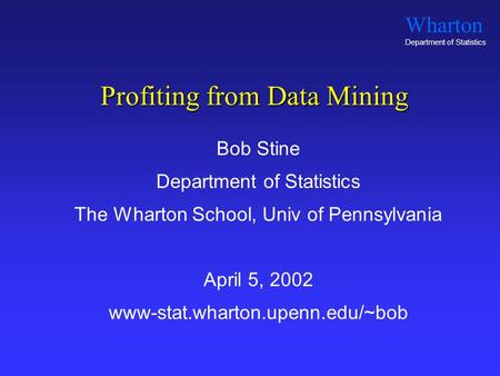 Wharton Department of Statistics Profiting from Data Mining Bob Stine Department of Statistics The Wharton School, Univ of Pennsylvania April 5, 2002 www-stat.wharton.upenn.edu/~bob.
