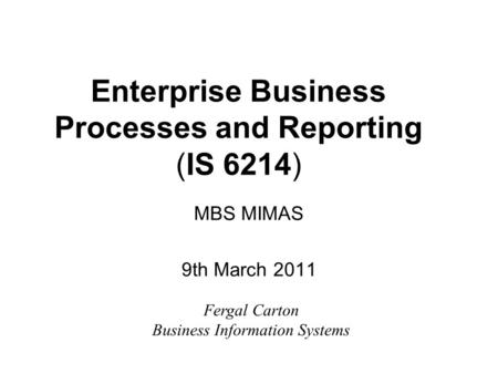 Enterprise Business Processes and Reporting (IS 6214) MBS MIMAS 9th March 2011 Fergal Carton Business Information Systems.