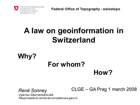 Federal Office of Topography - swisstopo A law on geoinformation in Switzerland Why? For whom? How? CLGE – GA Prag 1 march 2008 René Sonney Ingénieur Géomètre.