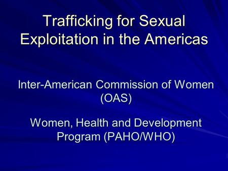 Trafficking for Sexual Exploitation in the Americas Inter-American Commission of Women (OAS) Women, Health and Development Program (PAHO/WHO)