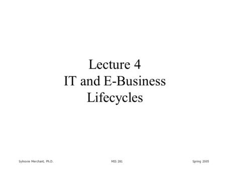 Sylnovie Merchant, Ph.D. MIS 281 Spring 2005 Lecture 4 IT and E-Business Lifecycles.