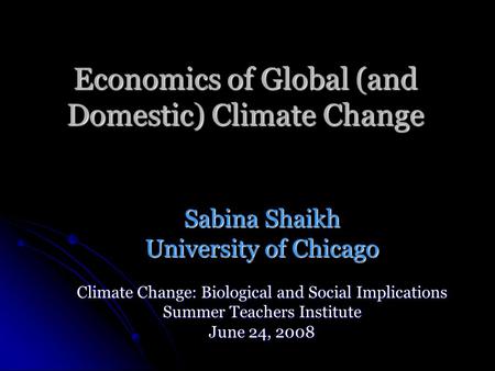 Economics of Global (and Domestic) Climate Change Sabina Shaikh University of Chicago Climate Change: Biological and Social Implications Summer Teachers.