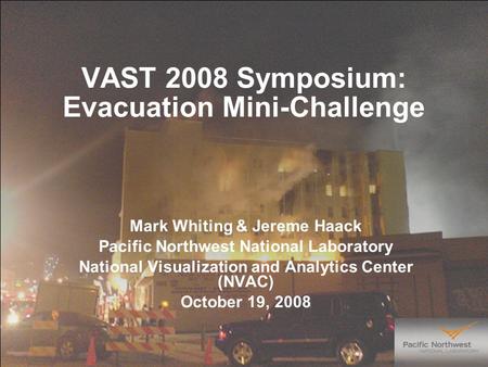 VAST 2008 Symposium: Evacuation Mini-Challenge Mark Whiting & Jereme Haack Pacific Northwest National Laboratory National Visualization and Analytics Center.