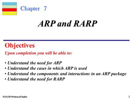 TCP/IP Protocol Suite 1 Chapter 7 Upon completion you will be able to: ARP and RARP Understand the need for ARP Understand the cases in which ARP is used.