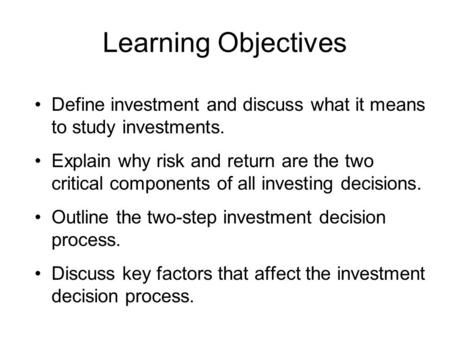 Learning Objectives Define investment and discuss what it means to study investments. Explain why risk and return are the two critical components of all.