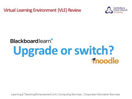 Virtual Learning Environment (VLE) Review Learning & Teaching Enhancement Unit | Computing Services | Corporate Information Services Upgrade or switch?