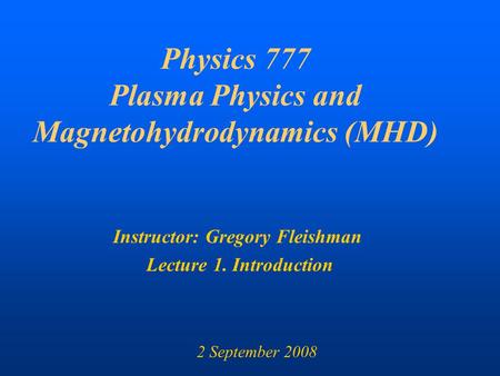 Physics 777 Plasma Physics and Magnetohydrodynamics (MHD) Instructor: Gregory Fleishman Lecture 1. Introduction 2 September 2008.