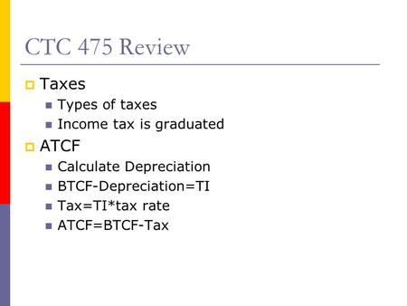 CTC 475 Review  Taxes Types of taxes Income tax is graduated  ATCF Calculate Depreciation BTCF-Depreciation=TI Tax=TI*tax rate ATCF=BTCF-Tax.