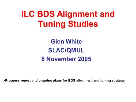 ILC BDS Alignment and Tuning Studies Glen White SLAC/QMUL 8 November 2005 Progress report and ongoing plans for BDS alignment and tuning strategy.