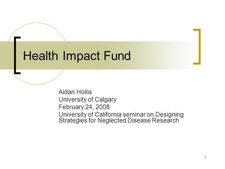 1 Health Impact Fund Aidan Hollis University of Calgary February 24, 2008 University of California seminar on Designing Strategies for Neglected Disease.