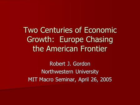 Two Centuries of Economic Growth: Europe Chasing the American Frontier Robert J. Gordon Northwestern University MIT Macro Seminar, April 26, 2005.