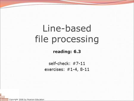 Copyright 2008 by Pearson Education Line-based file processing reading: 6.3 self-check: #7-11 exercises: #1-4, 8-11.