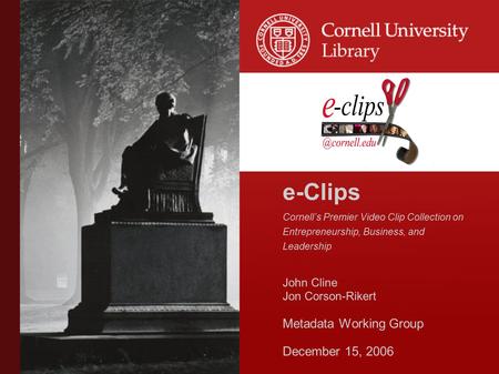 E-Clips Cornell’s Premier Video Clip Collection on Entrepreneurship, Business, and Leadership John Cline Jon Corson-Rikert Metadata Working Group December.