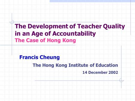 The Development of Teacher Quality in an Age of Accountability The Case of Hong Kong Francis Cheung The Hong Kong Institute of Education 14 December 2002.