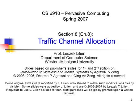 1 CS 6910 – Pervasive Computing Spring 2007 Section 8 (Ch.8): Traffic Channel Allocation Prof. Leszek Lilien Department of Computer Science Western Michigan.