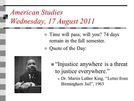 American Studies Wednesday, 17 August 2011 Time will pass; will you? 74 days remain in the fall semester. Quote of the Day: “Injustice anywhere is a threat.