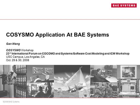 ©2006 BAE Systems. COSYSMO Application At BAE Systems Gan Wang COSYSMO Workshop 23 rd International Forum on COCOMO and Systems/Software Cost Modeling.