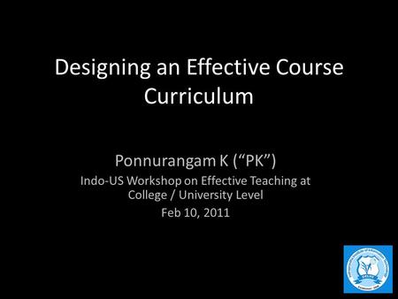Designing an Effective Course Curriculum Ponnurangam K (“PK”) Indo-US Workshop on Effective Teaching at College / University Level Feb 10, 2011.