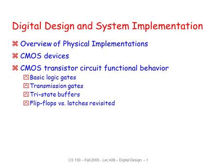 CS 150 – Fall 2005 - Lec #26 – Digital Design – 1 Digital Design and System Implementation zOverview of Physical Implementations zCMOS devices zCMOS transistor.