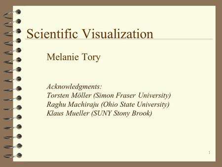 1 Scientific Visualization Melanie Tory Acknowledgments: Torsten Möller (Simon Fraser University) Raghu Machiraju (Ohio State University) Klaus Mueller.