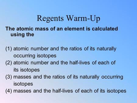 Regents Warm-Up The atomic mass of an element is calculated using the (1) atomic number and the ratios of its naturally occurring isotopes (2) atomic number.