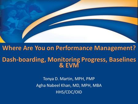 Where Are You on Performance Management? Dash-boarding, Monitoring Progress, Baselines & EVM Tonya D. Martin, MPH, PMP Agha Nabeel Khan, MD, MPH, MBA HHS/CDC/OID.