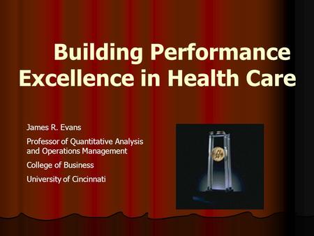 Building Performance Excellence in Health Care James R. Evans Professor of Quantitative Analysis and Operations Management College of Business University.