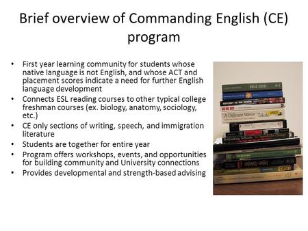 Brief overview of Commanding English (CE) program First year learning community for students whose native language is not English, and whose ACT and placement.